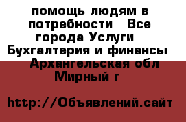 помощь людям в потребности - Все города Услуги » Бухгалтерия и финансы   . Архангельская обл.,Мирный г.